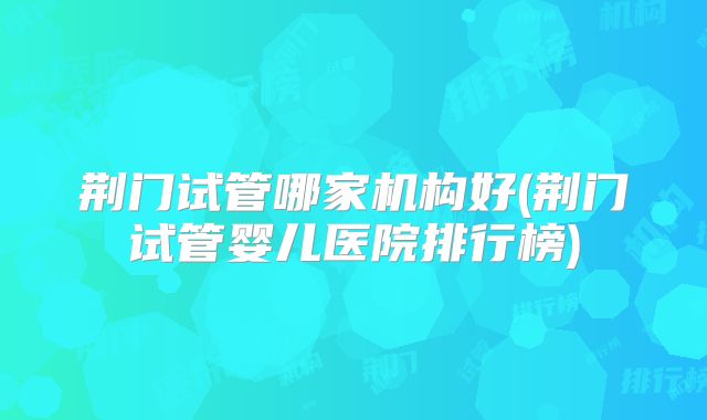 荆门试管哪家机构好(荆门试管婴儿医院排行榜)