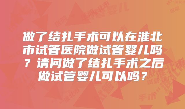 做了结扎手术可以在淮北市试管医院做试管婴儿吗？请问做了结扎手术之后做试管婴儿可以吗？