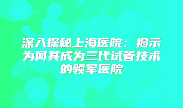深入探秘上海医院:揭示为何其成为三代试管技术的领军医院