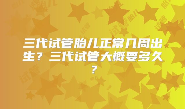 三代试管胎儿正常几周出生?三代试管大概要多久?