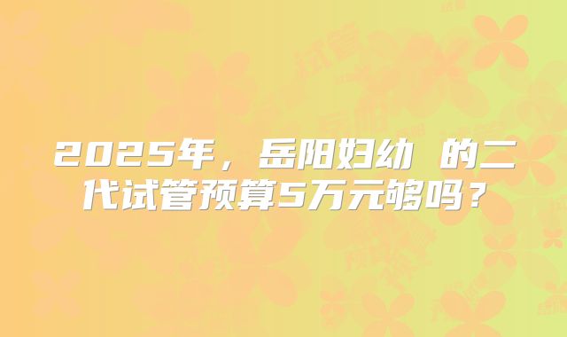 2025年，岳阳妇幼 的二代试管预算5万元够吗？