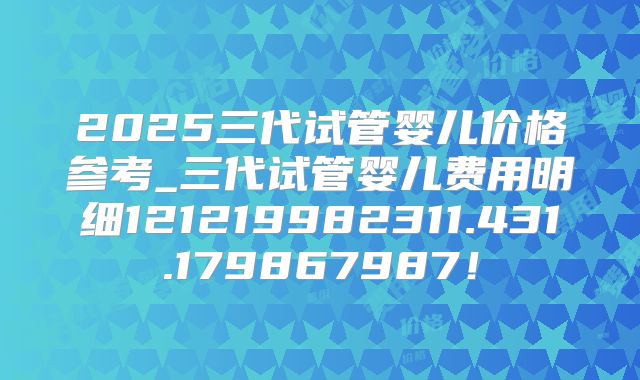 2025三代试管婴儿价格参考_三代试管婴儿费用明细121219982311.431.179867987！