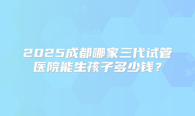 2025成都哪家三代试管医院能生孩子多少钱?