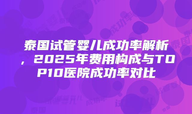 泰国试管婴儿成功率解析，2025年费用构成与TOP10医院成功率对比