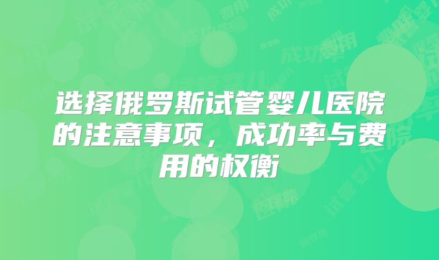 选择俄罗斯试管婴儿医院的注意事项，成功率与费用的权衡