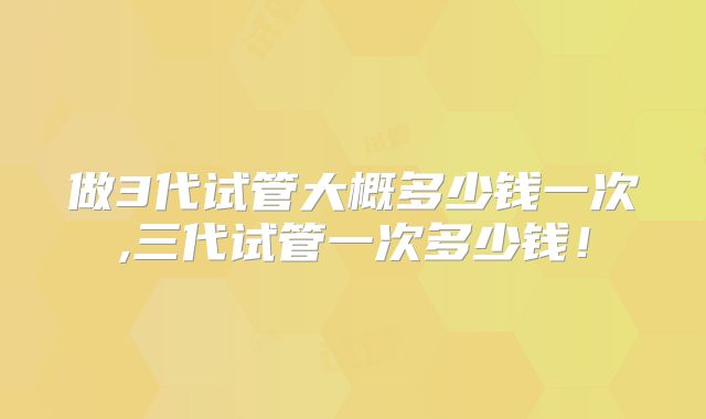 做3代试管大概多少钱一次,三代试管一次多少钱!