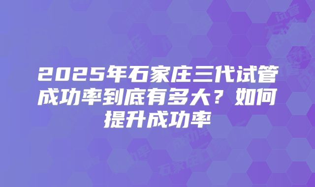 2025年石家庄三代试管成功率到底有多大?如何提升成功率