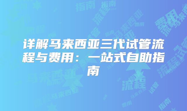 详解马来西亚三代试管流程与费用：一站式自助指南