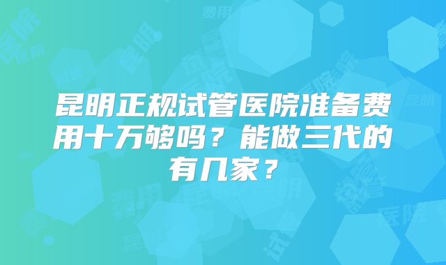 昆明正规试管医院准备费用十万够吗？能做三代的有几家？