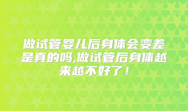 做试管婴儿后身体会变差是真的吗,做试管后身体越来越不好了！