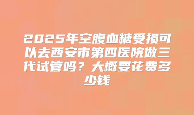 2025年空腹血糖受损可以去西安市第四医院做三代试管吗？大概要花费多少钱