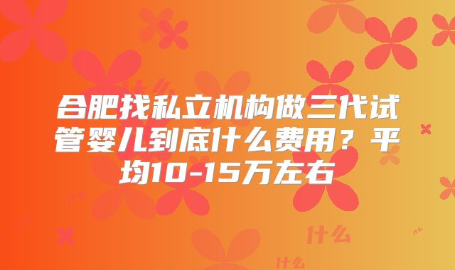 合肥找私立机构做三代试管婴儿到底什么费用？平均10-15万左右