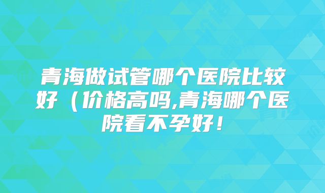 青海做试管哪个医院比较好（价格高吗,青海哪个医院看不孕好！