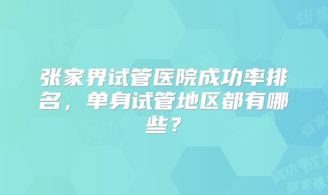 张家界试管医院成功率排名，单身试管地区都有哪些？
