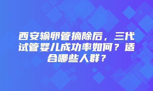 西安输卵管摘除后，三代试管婴儿成功率如何？适合哪些人群？
