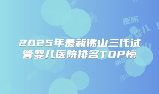 2025年最新佛山三代试管婴儿医院排名TOP榜
