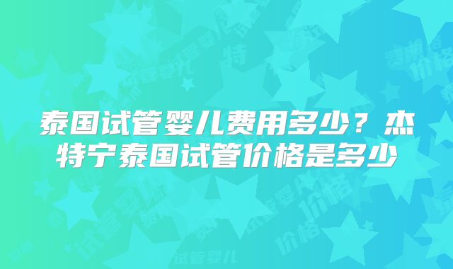 泰国试管婴儿费用多少？杰特宁泰国试管价格是多少
