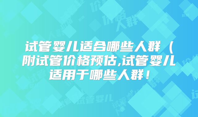 试管婴儿适合哪些人群(附试管价格预估,试管婴儿适用于哪些人群!