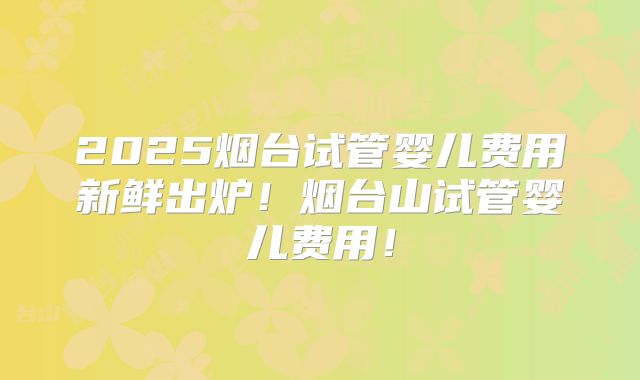 2025烟台试管婴儿费用新鲜出炉！烟台山试管婴儿费用！