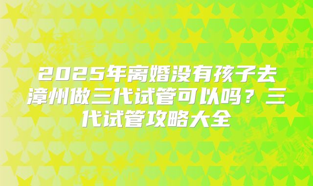 2025年离婚没有孩子去漳州做三代试管可以吗?三代试管攻略大全