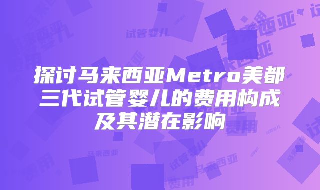 探讨马来西亚Metro美都三代试管婴儿的费用构成及其潜在影响