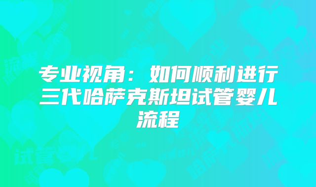专业视角：如何顺利进行三代哈萨克斯坦试管婴儿流程