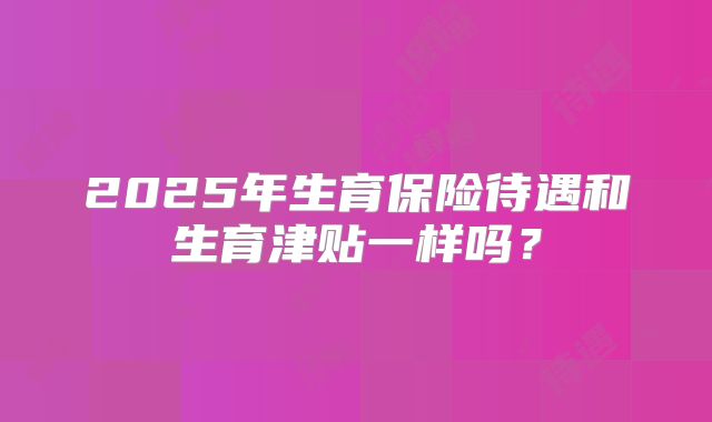 2025年生育保险待遇和生育津贴一样吗？