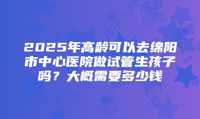 2025年高龄可以去绵阳市中心医院做试管生孩子吗？大概需要多少钱