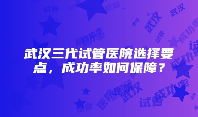 武汉三代试管医院选择要点，成功率如何保障？