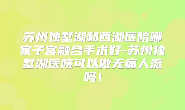 苏州独墅湖和西湖医院哪家子宫融合手术好-苏州独墅湖医院可以做无痛人流吗!