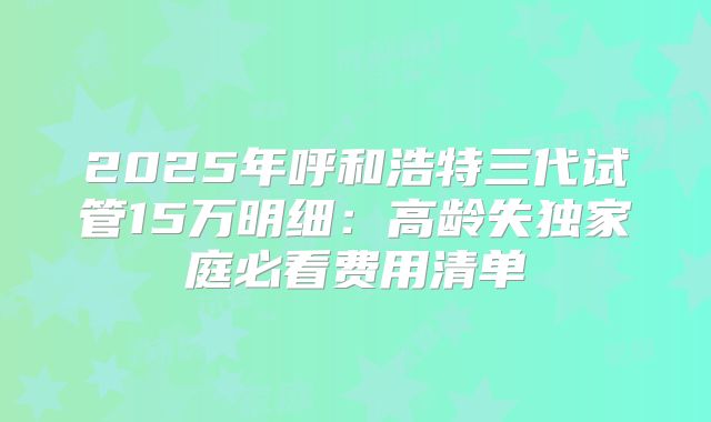 2025年呼和浩特三代试管15万明细：高龄失独家庭必看费用清单