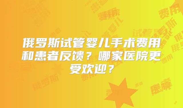 俄罗斯试管婴儿手术费用和患者反馈？哪家医院更受欢迎？