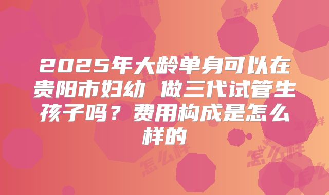 2025年大龄单身可以在贵阳市妇幼 做三代试管生孩子吗？费用构成是怎么样的