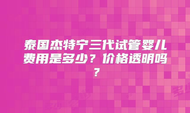 泰国杰特宁三代试管婴儿费用是多少?价格透明吗?