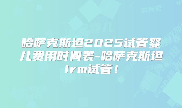 哈萨克斯坦2025试管婴儿费用时间表-哈萨克斯坦irm试管！