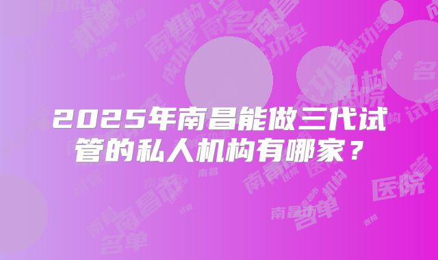 2025年南昌能做三代试管的私人机构有哪家?