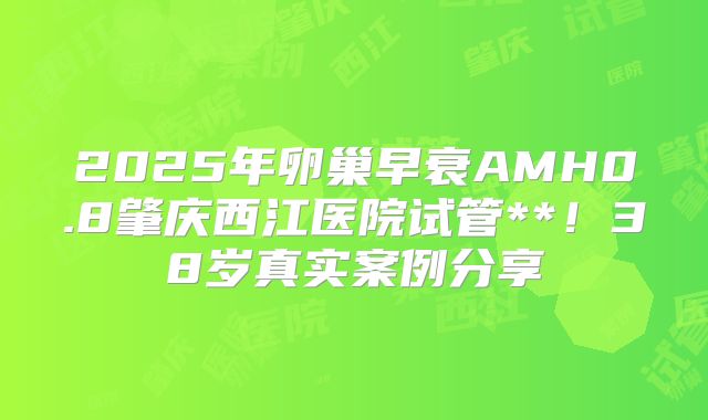 2025年卵巢早衰AMH0.8肇庆西江医院试管**!38岁真实案例分享
