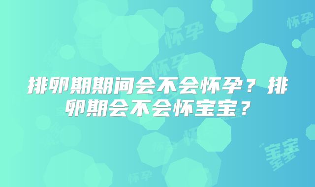 排卵期期间会不会怀孕?排卵期会不会怀宝宝?