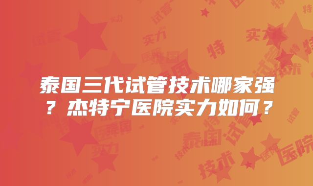 泰国三代试管技术哪家强？杰特宁医院实力如何？
