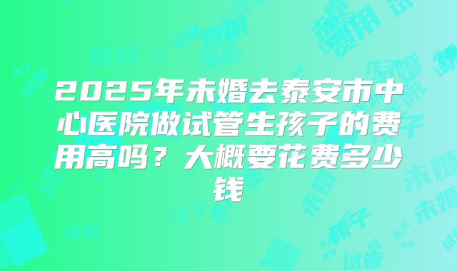 2025年未婚去泰安市中心医院做试管生孩子的费用高吗?大概要花费多少钱