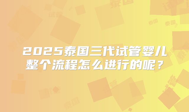 2025泰国三代试管婴儿整个流程怎么进行的呢？