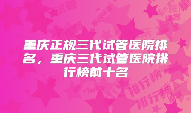 重庆正规三代试管医院排名，重庆三代试管医院排行榜前十名