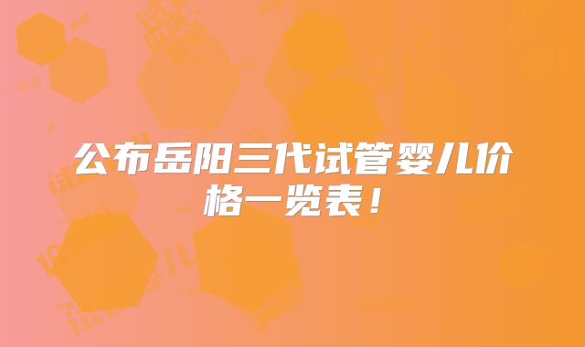 公布岳阳三代试管婴儿价格一览表！