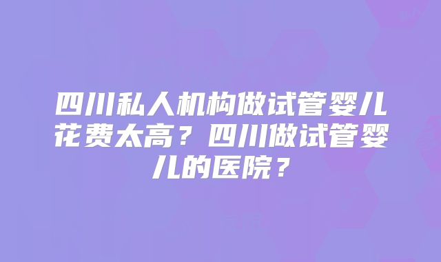 四川私人机构做试管婴儿花费太高?四川做试管婴儿的医院?