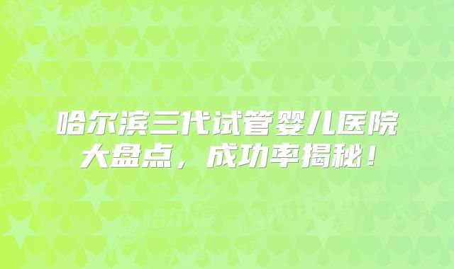 哈尔滨三代试管婴儿医院大盘点,成功率揭秘!