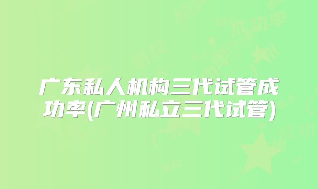 广东私人机构三代试管成功率(广州私立三代试管)