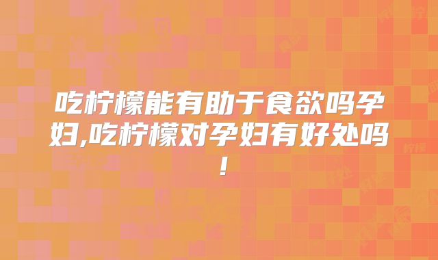 吃柠檬能有助于食欲吗孕妇,吃柠檬对孕妇有好处吗！