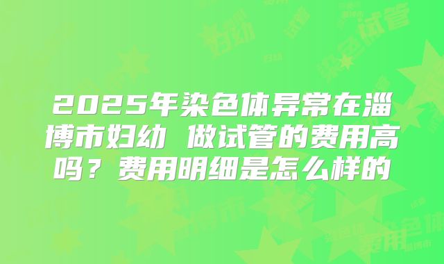 2025年染色体异常在淄博市妇幼 做试管的费用高吗?费用明细是怎么样的
