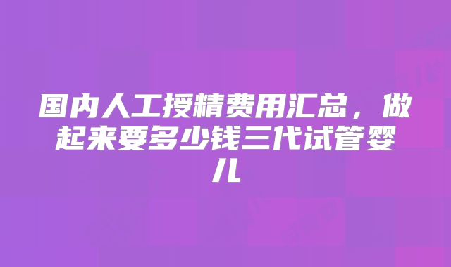 国内人工授精费用汇总，做起来要多少钱三代试管婴儿