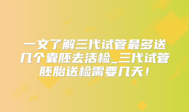 一文了解三代试管最多送几个囊胚去活检_三代试管胚胎送检需要几天!